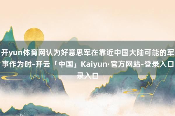 开yun体育网认为好意思军在靠近中国大陆可能的军事作为时-开云「中国」Kaiyun·官方网站-登录入口
