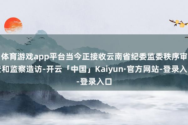 体育游戏app平台当今正接收云南省纪委监委秩序审查和监察造访-开云「中国」Kaiyun·官方网站-登录入口