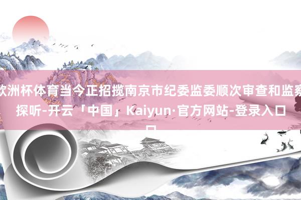 欧洲杯体育当今正招揽南京市纪委监委顺次审查和监察探听-开云「中国」Kaiyun·官方网站-登录入口