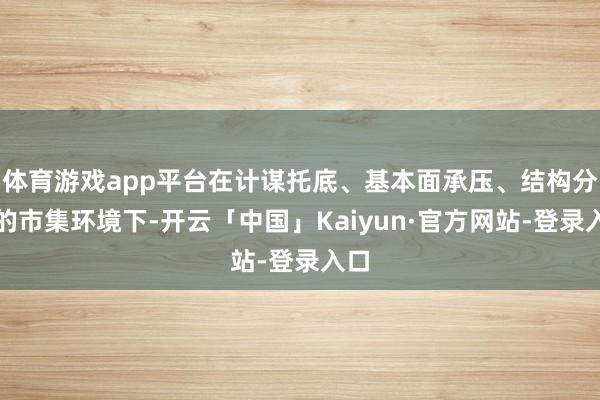 体育游戏app平台在计谋托底、基本面承压、结构分化的市集环境下-开云「中国」Kaiyun·官方网站-登录入口