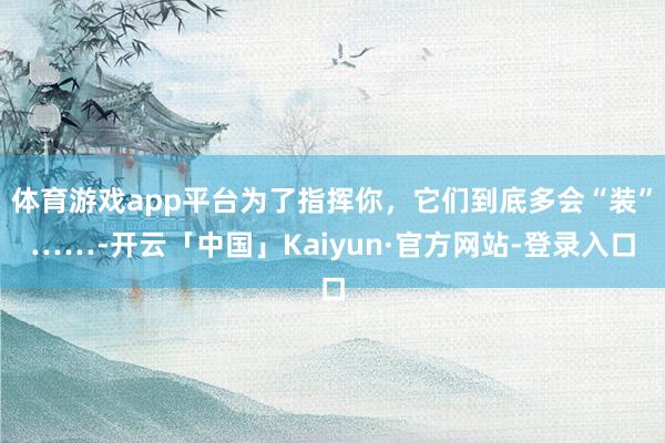 体育游戏app平台为了指挥你，它们到底多会“装”……-开云「中国」Kaiyun·官方网站-登录入口