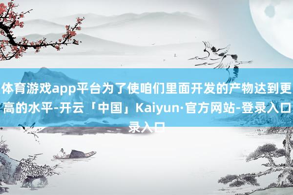 体育游戏app平台为了使咱们里面开发的产物达到更高的水平-开云「中国」Kaiyun·官方网站-登录入口