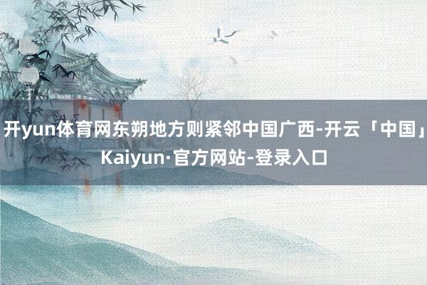 开yun体育网东朔地方则紧邻中国广西-开云「中国」Kaiyun·官方网站-登录入口