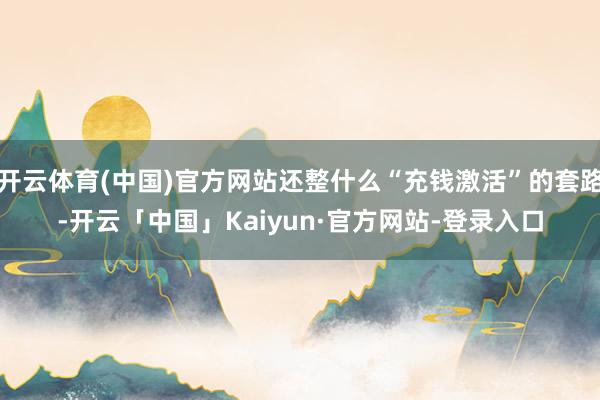 开云体育(中国)官方网站还整什么“充钱激活”的套路-开云「中国」Kaiyun·官方网站-登录入口