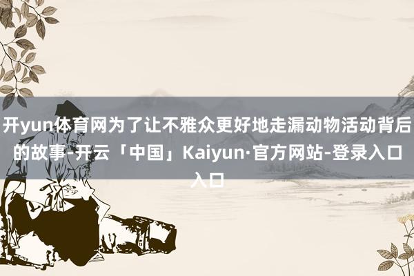 开yun体育网为了让不雅众更好地走漏动物活动背后的故事-开云「中国」Kaiyun·官方网站-登录入口