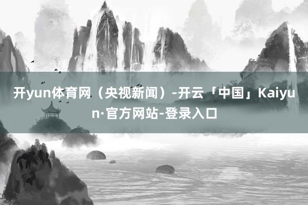开yun体育网（央视新闻）-开云「中国」Kaiyun·官方网站-登录入口