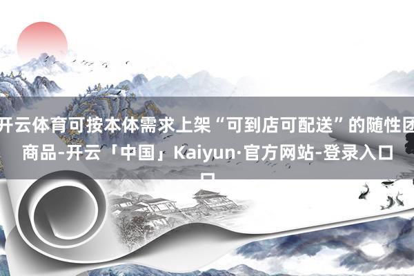 开云体育可按本体需求上架“可到店可配送”的随性团商品-开云「中国」Kaiyun·官方网站-登录入口