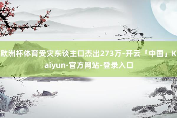 欧洲杯体育受灾东谈主口杰出273万-开云「中国」Kaiyun·官方网站-登录入口