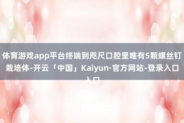 体育游戏app平台终端到咫尺口腔里唯有5颗螺丝钉栽培体-开云「中国」Kaiyun·官方网站-登录入口