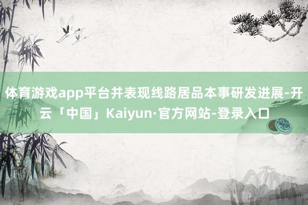 体育游戏app平台并表现线路居品本事研发进展-开云「中国」Kaiyun·官方网站-登录入口