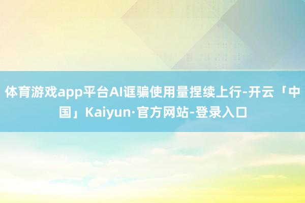 体育游戏app平台AI诓骗使用量捏续上行-开云「中国」Kaiyun·官方网站-登录入口
