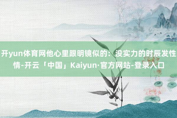 开yun体育网他心里跟明镜似的：没实力的时辰发性情-开云「中国」Kaiyun·官方网站-登录入口