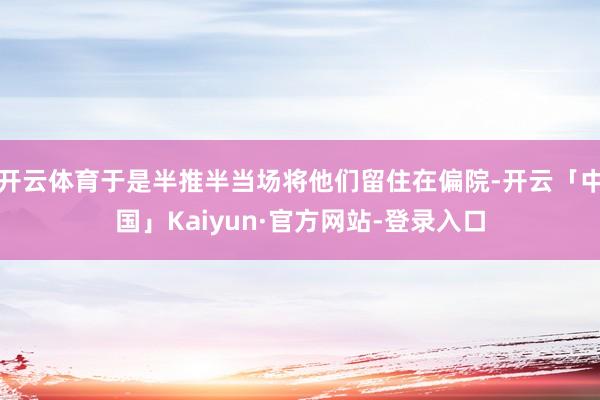 开云体育于是半推半当场将他们留住在偏院-开云「中国」Kaiyun·官方网站-登录入口