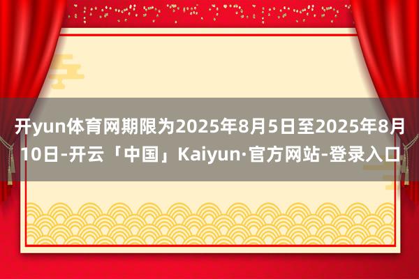 开yun体育网期限为2025年8月5日至2025年8月10日-开云「中国」Kaiyun·官方网站-登录入口