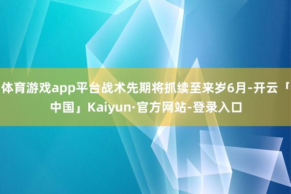 体育游戏app平台战术先期将抓续至来岁6月-开云「中国」Kaiyun·官方网站-登录入口