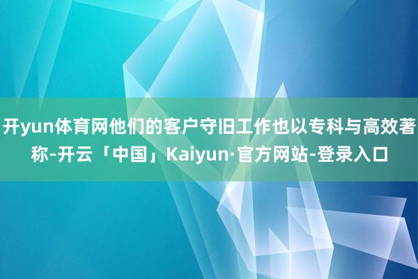开yun体育网他们的客户守旧工作也以专科与高效著称-开云「中国」Kaiyun·官方网站-登录入口