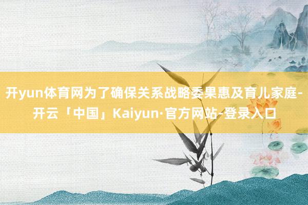 开yun体育网为了确保关系战略委果惠及育儿家庭-开云「中国」Kaiyun·官方网站-登录入口
