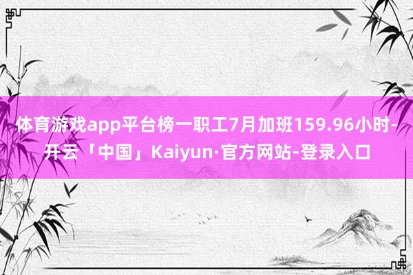体育游戏app平台榜一职工7月加班159.96小时-开云「中国」Kaiyun·官方网站-登录入口