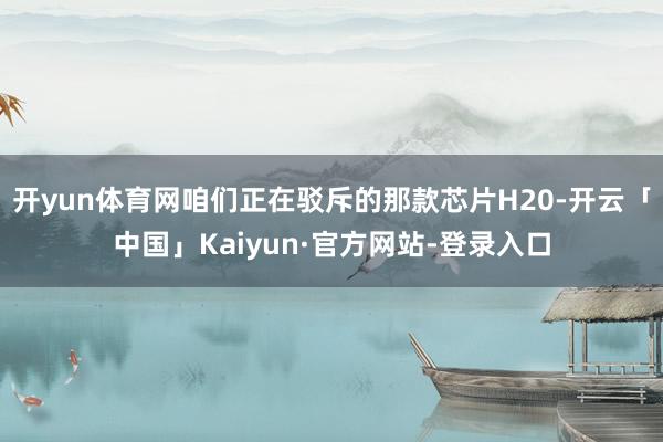 开yun体育网咱们正在驳斥的那款芯片H20-开云「中国」Kaiyun·官方网站-登录入口