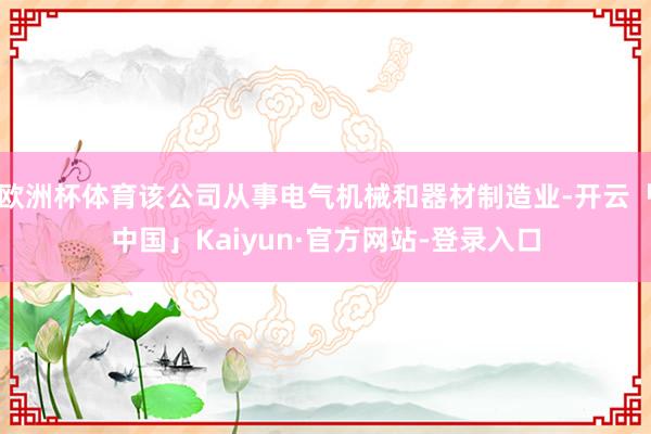 欧洲杯体育该公司从事电气机械和器材制造业-开云「中国」Kaiyun·官方网站-登录入口