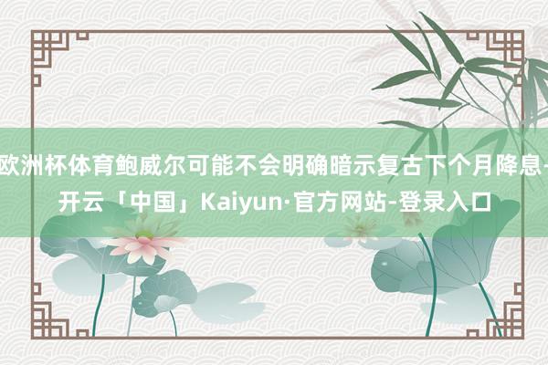 欧洲杯体育鲍威尔可能不会明确暗示复古下个月降息-开云「中国」Kaiyun·官方网站-登录入口
