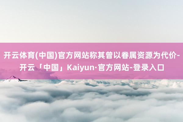 开云体育(中国)官方网站称其曾以眷属资源为代价-开云「中国」Kaiyun·官方网站-登录入口