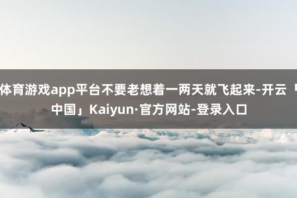 体育游戏app平台不要老想着一两天就飞起来-开云「中国」Kaiyun·官方网站-登录入口