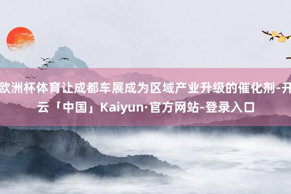 欧洲杯体育让成都车展成为区域产业升级的催化剂-开云「中国」Kaiyun·官方网站-登录入口