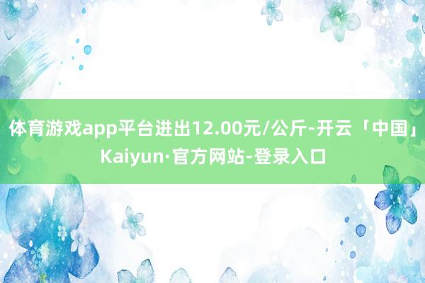 体育游戏app平台进出12.00元/公斤-开云「中国」Kaiyun·官方网站-登录入口