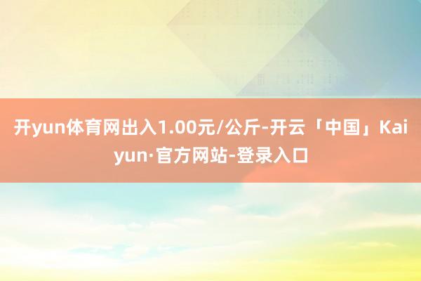 开yun体育网出入1.00元/公斤-开云「中国」Kaiyun·官方网站-登录入口
