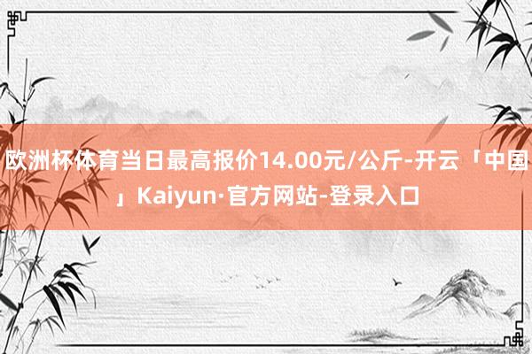 欧洲杯体育当日最高报价14.00元/公斤-开云「中国」Kaiyun·官方网站-登录入口
