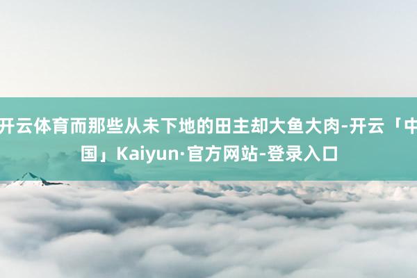 开云体育而那些从未下地的田主却大鱼大肉-开云「中国」Kaiyun·官方网站-登录入口