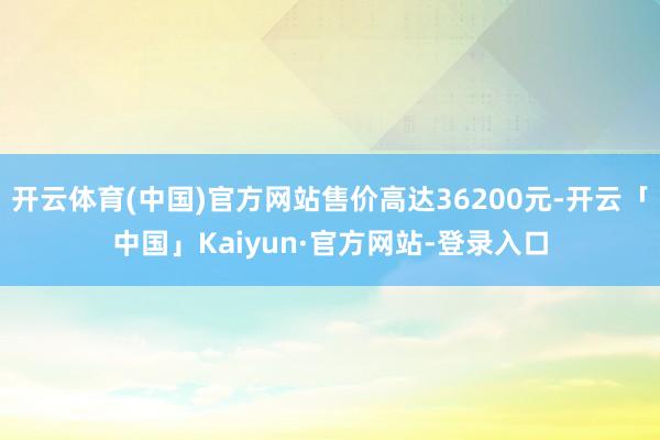开云体育(中国)官方网站售价高达36200元-开云「中国」Kaiyun·官方网站-登录入口