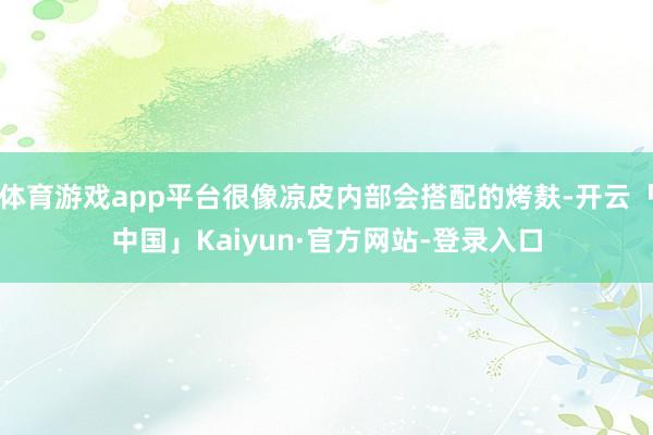 体育游戏app平台很像凉皮内部会搭配的烤麸-开云「中国」Kaiyun·官方网站-登录入口
