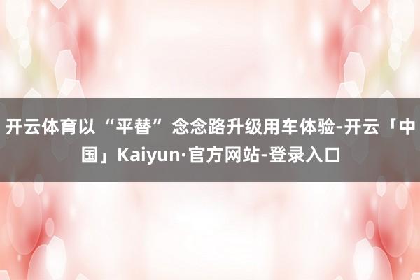开云体育以 “平替” 念念路升级用车体验-开云「中国」Kaiyun·官方网站-登录入口