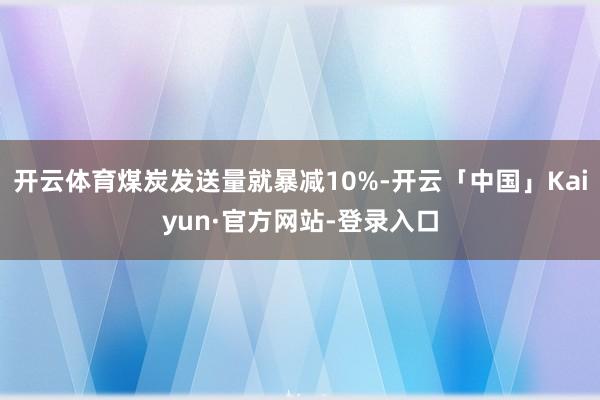开云体育煤炭发送量就暴减10%-开云「中国」Kaiyun·官方网站-登录入口