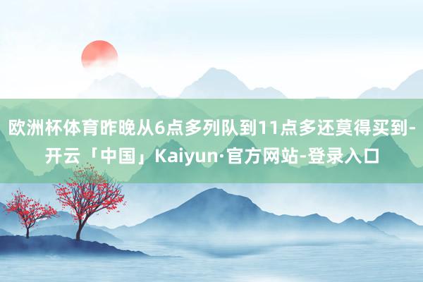 欧洲杯体育昨晚从6点多列队到11点多还莫得买到-开云「中国」Kaiyun·官方网站-登录入口