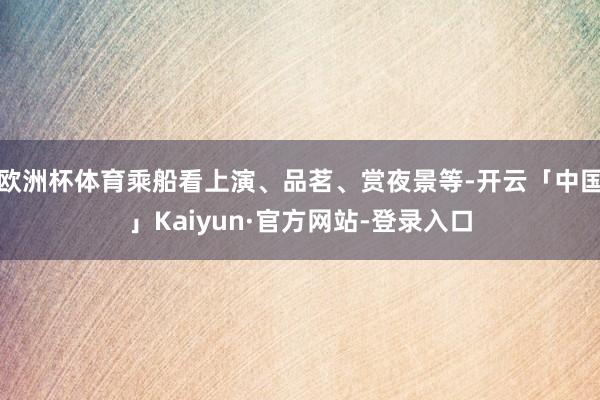 欧洲杯体育乘船看上演、品茗、赏夜景等-开云「中国」Kaiyun·官方网站-登录入口