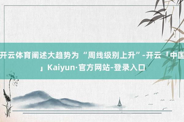 开云体育阐述大趋势为 “周线级别上升”-开云「中国」Kaiyun·官方网站-登录入口