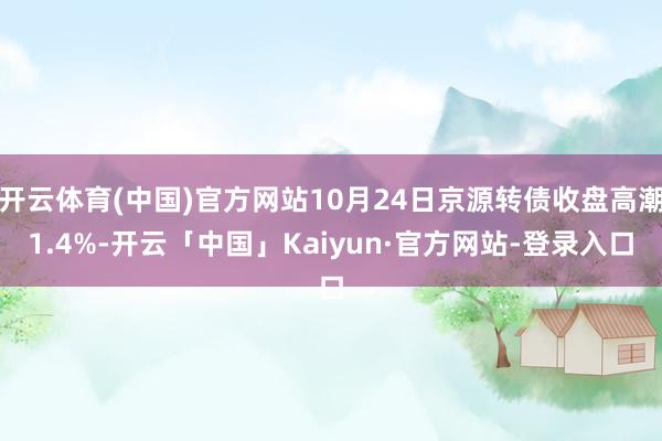 开云体育(中国)官方网站10月24日京源转债收盘高潮1.4%-开云「中国」Kaiyun·官方网站-登录入口
