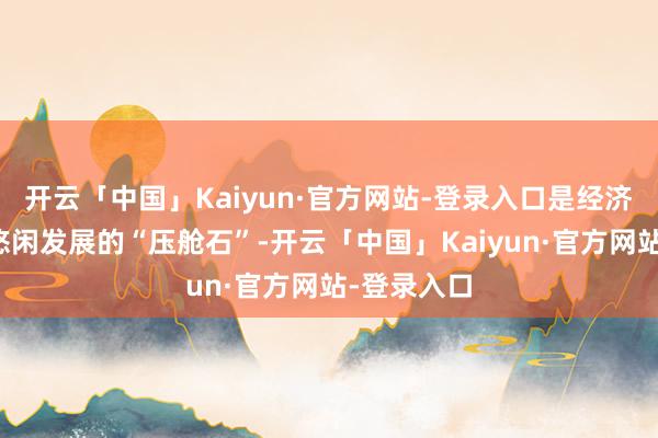 开云「中国」Kaiyun·官方网站-登录入口是经济社会接续悠闲发展的“压舱石”-开云「中国」Kaiyun·官方网站-登录入口