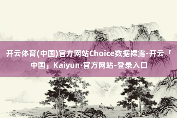 开云体育(中国)官方网站Choice数据裸露-开云「中国」Kaiyun·官方网站-登录入口