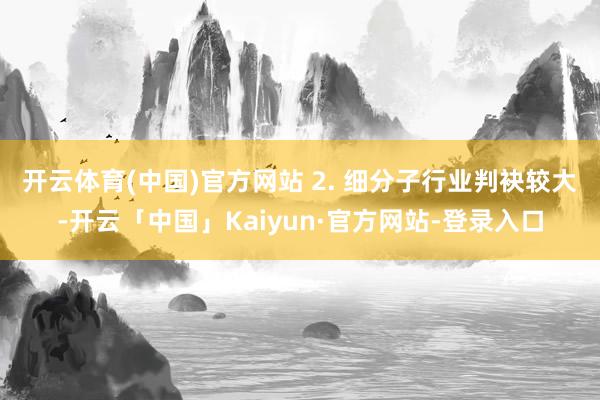 开云体育(中国)官方网站 2. 细分子行业判袂较大-开云「中国」Kaiyun·官方网站-登录入口