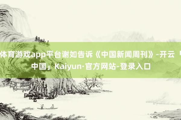 体育游戏app平台谢如告诉《中国新闻周刊》-开云「中国」Kaiyun·官方网站-登录入口