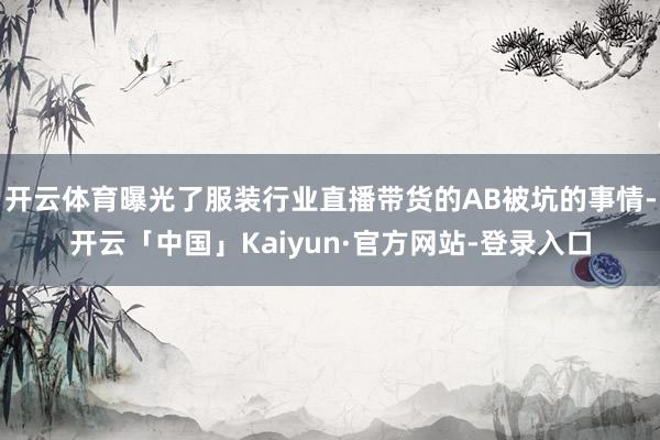 开云体育曝光了服装行业直播带货的AB被坑的事情-开云「中国」Kaiyun·官方网站-登录入口
