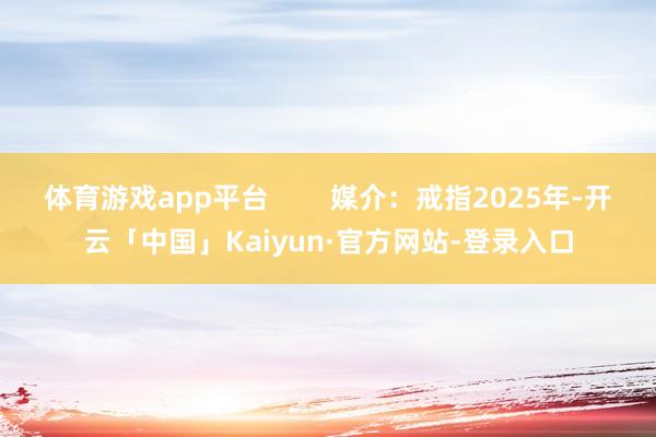 体育游戏app平台 媒介:戒指2025年-开云「中国」Kaiyun·官方网站-登录入口
