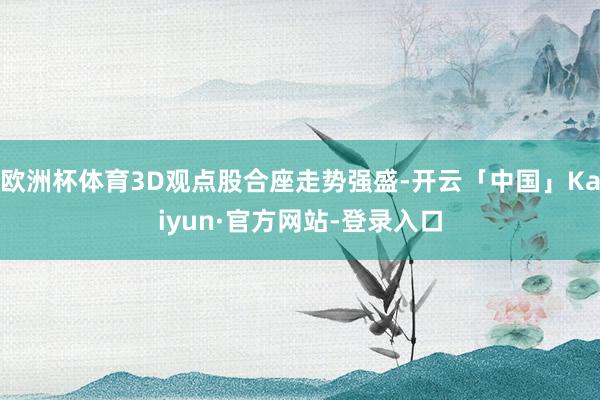 欧洲杯体育3D观点股合座走势强盛-开云「中国」Kaiyun·官方网站-登录入口