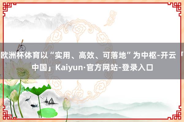欧洲杯体育以“实用、高效、可落地”为中枢-开云「中国」Kaiyun·官方网站-登录入口