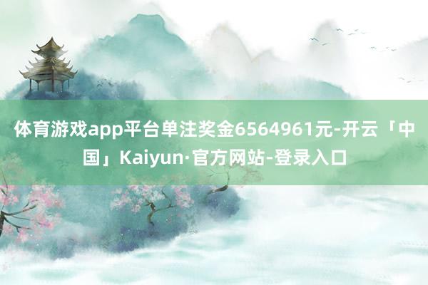 体育游戏app平台单注奖金6564961元-开云「中国」Kaiyun·官方网站-登录入口