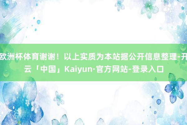 欧洲杯体育谢谢！以上实质为本站据公开信息整理-开云「中国」Kaiyun·官方网站-登录入口